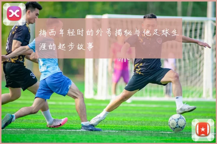 梅西年轻时的外号揭秘与他足球生涯的起步故事
