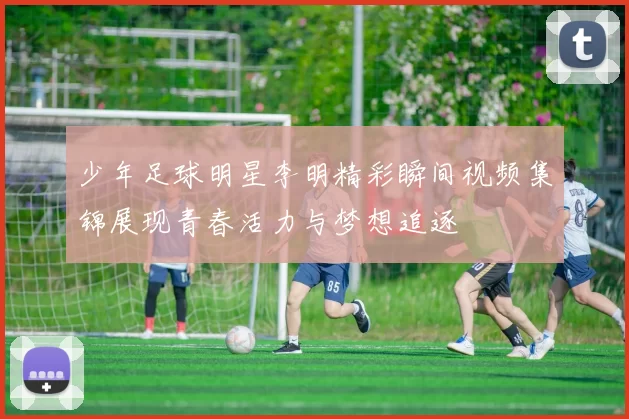 少年足球明星李明精彩瞬间视频集锦展现青春活力与梦想追逐