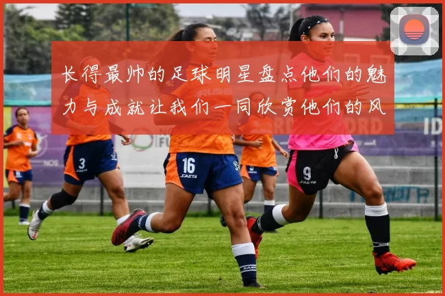 长得最帅的足球明星盘点他们的魅力与成就让我们一同欣赏他们的风采与才华