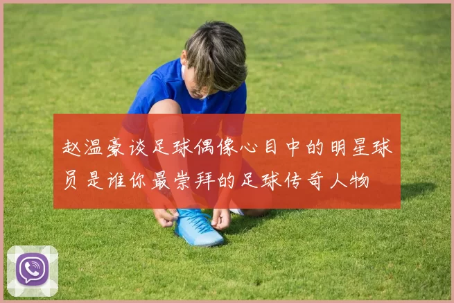 赵温豪谈足球偶像心目中的明星球员是谁你最崇拜的足球传奇人物