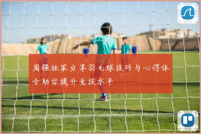 周强独家分享羽毛球技巧与心得体会助你提升竞技水平