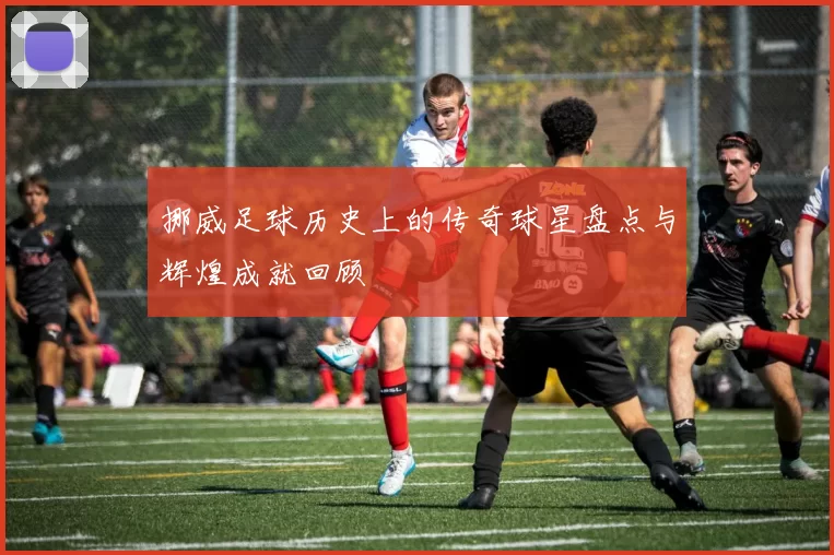 挪威足球历史上的传奇球星盘点与辉煌成就回顾