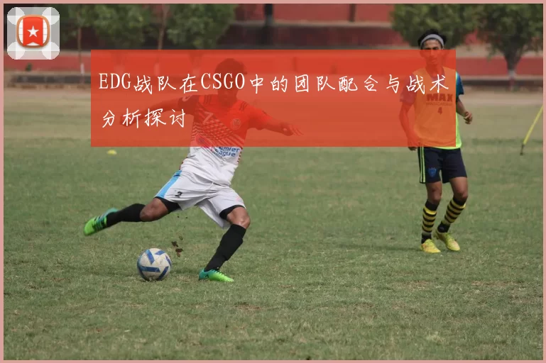 EDG战队在CSGO中的团队配合与战术分析探讨