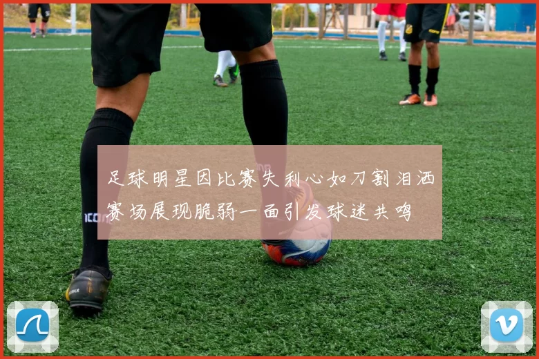 足球明星因比赛失利心如刀割泪洒赛场展现脆弱一面引发球迷共鸣