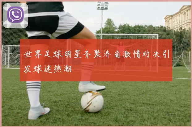 世界足球明星齐聚济南激情对决引发球迷热潮