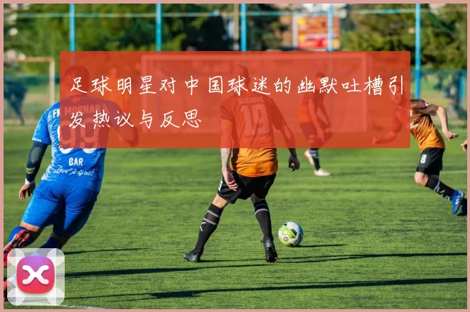足球明星对中国球迷的幽默吐槽引发热议与反思