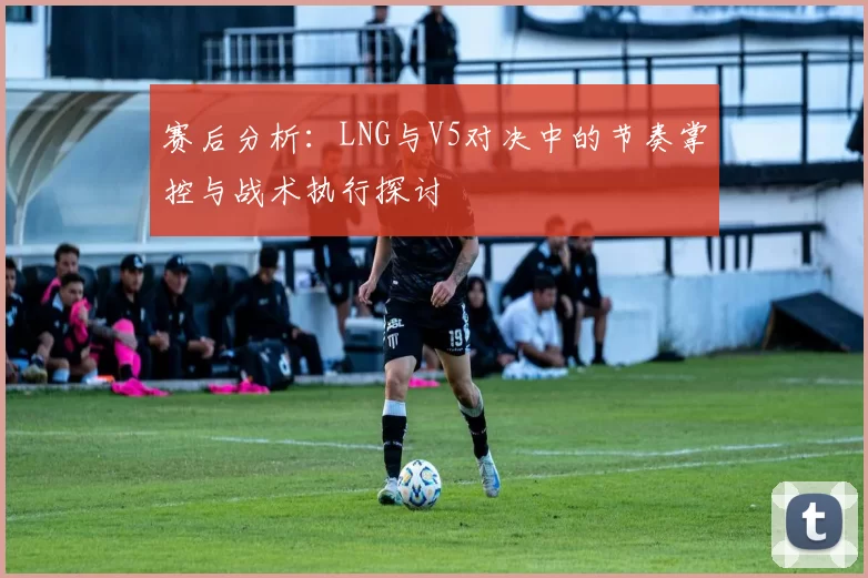 赛后分析：LNG与V5对决中的节奏掌控与战术执行探讨