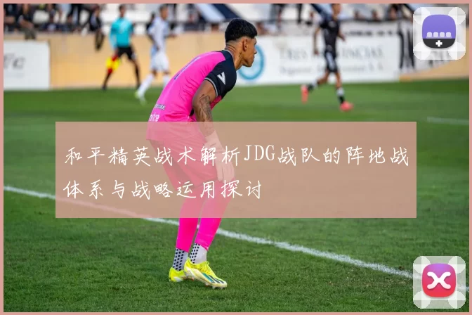 和平精英战术解析JDG战队的阵地战体系与战略运用探讨