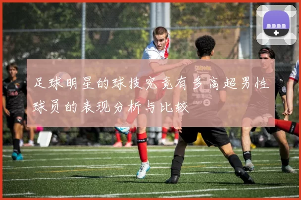 足球明星的球技究竟有多高超男性球员的表现分析与比较