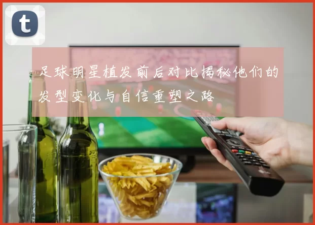 足球明星植发前后对比揭秘他们的发型变化与自信重塑之路