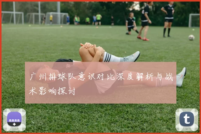 广州排球队意识对比深度解析与战术影响探讨