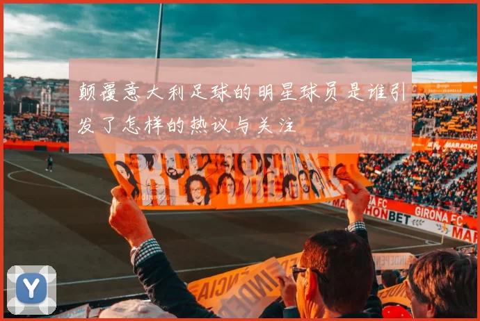 颠覆意大利足球的明星球员是谁引发了怎样的热议与关注