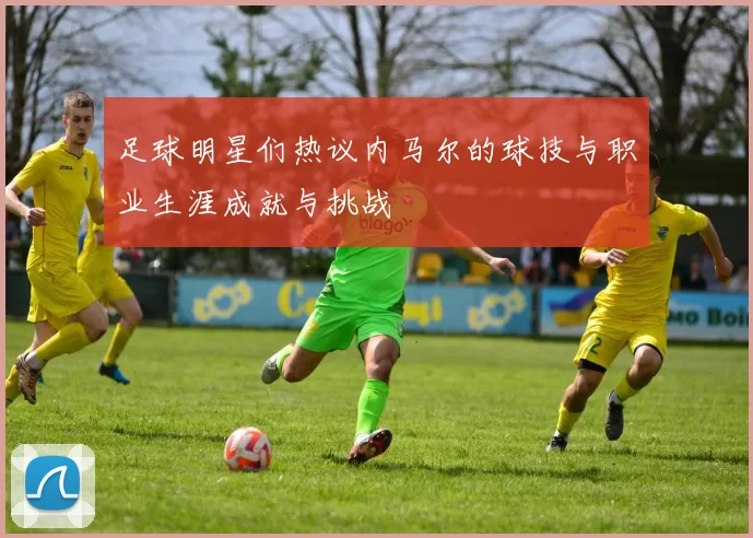 足球明星们热议内马尔的球技与职业生涯成就与挑战