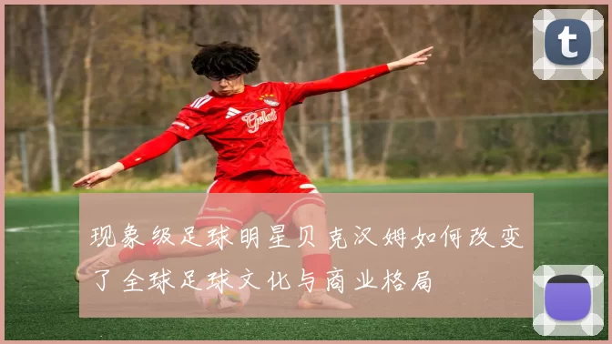 现象级足球明星贝克汉姆如何改变了全球足球文化与商业格局