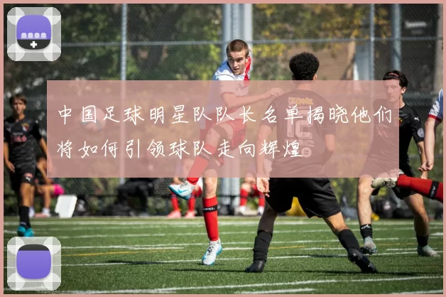 中国足球明星队队长名单揭晓他们将如何引领球队走向辉煌