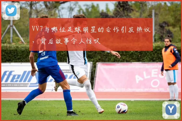 VV7与哪位足球明星的合作引发热议，背后故事令人惊叹