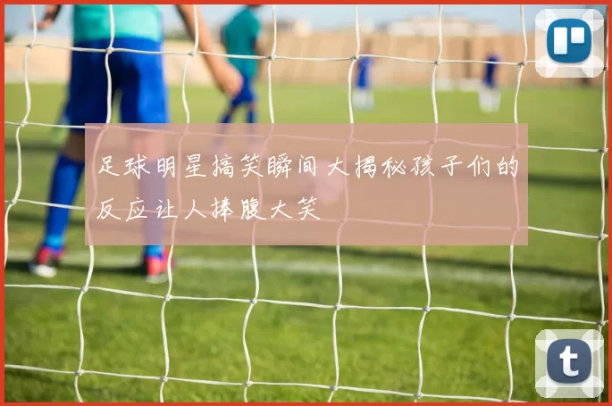 足球明星搞笑瞬间大揭秘孩子们的反应让人捧腹大笑