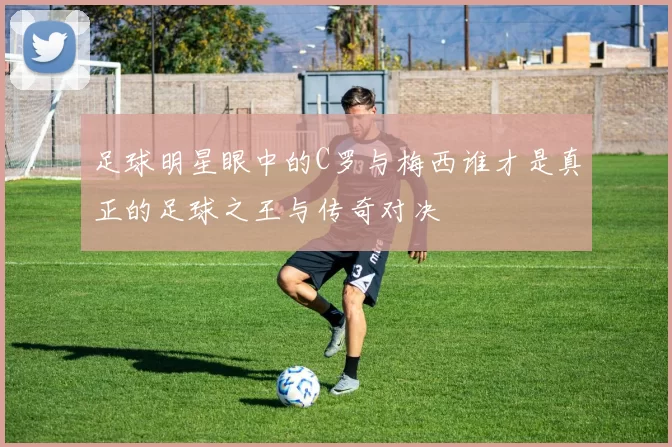 足球明星眼中的C罗与梅西谁才是真正的足球之王与传奇对决