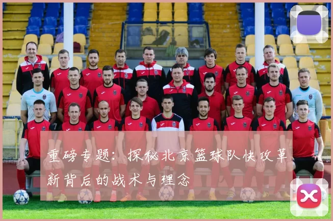 重磅专题：探秘北京篮球队快攻革新背后的战术与理念