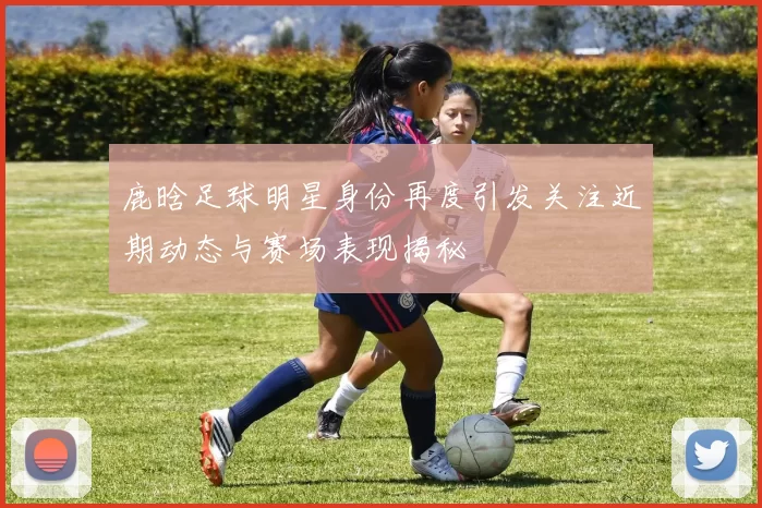 鹿晗足球明星身份再度引发关注近期动态与赛场表现揭秘