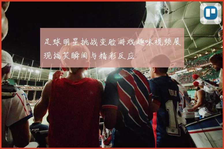足球明星挑战变脸游戏趣味视频展现搞笑瞬间与精彩反应