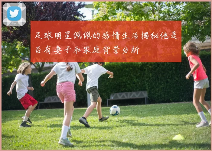 足球明星佩佩的感情生活揭秘他是否有妻子和家庭背景分析