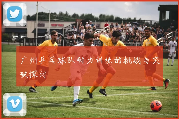 广州乒乓球队耐力训练的挑战与突破探讨