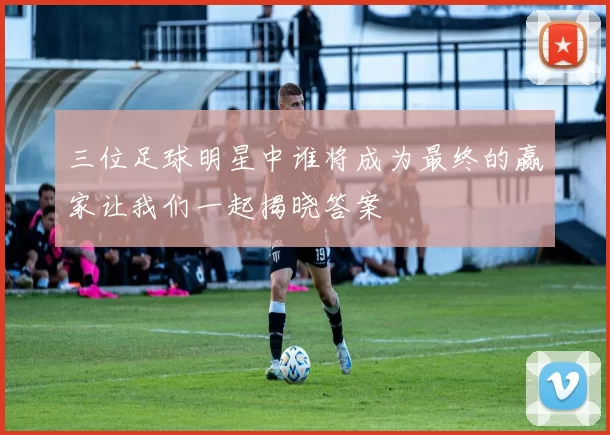 三位足球明星中谁将成为最终的赢家让我们一起揭晓答案