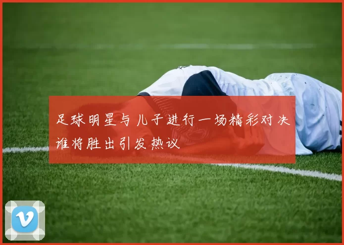 足球明星与儿子进行一场精彩对决谁将胜出引发热议