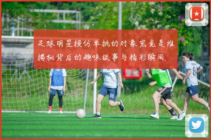 足球明星模仿单挑的对象究竟是谁揭秘背后的趣味故事与精彩瞬间