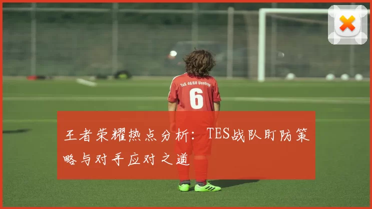 王者荣耀热点分析：TES战队盯防策略与对手应对之道