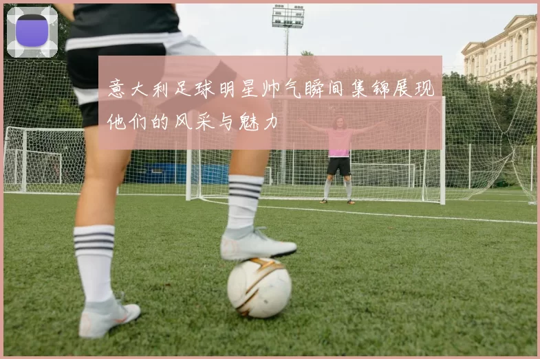 意大利足球明星帅气瞬间集锦展现他们的风采与魅力
