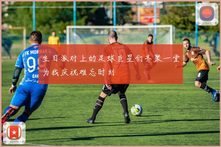 生日派对上的足球巨星们齐聚一堂为我庆祝难忘时刻