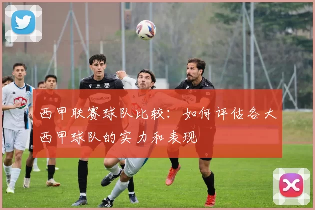 西甲联赛球队比较：如何评估各大西甲球队的实力和表现