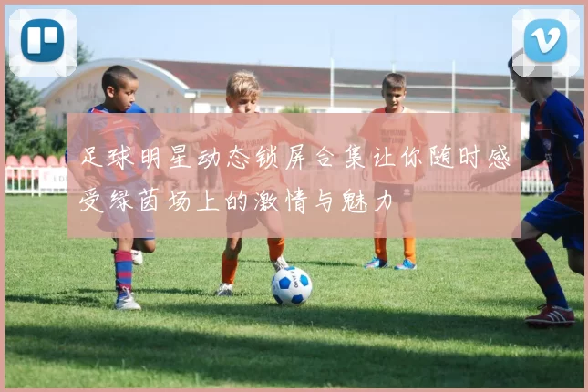 足球明星动态锁屏合集让你随时感受绿茵场上的激情与魅力