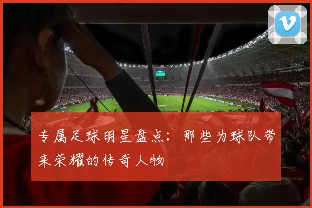 专属足球明星盘点：那些为球队带来荣耀的传奇人物