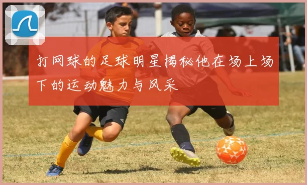 打网球的足球明星揭秘他在场上场下的运动魅力与风采