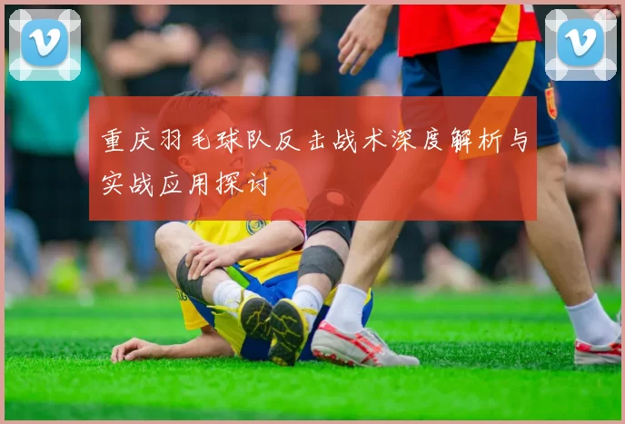 重庆羽毛球队反击战术深度解析与实战应用探讨