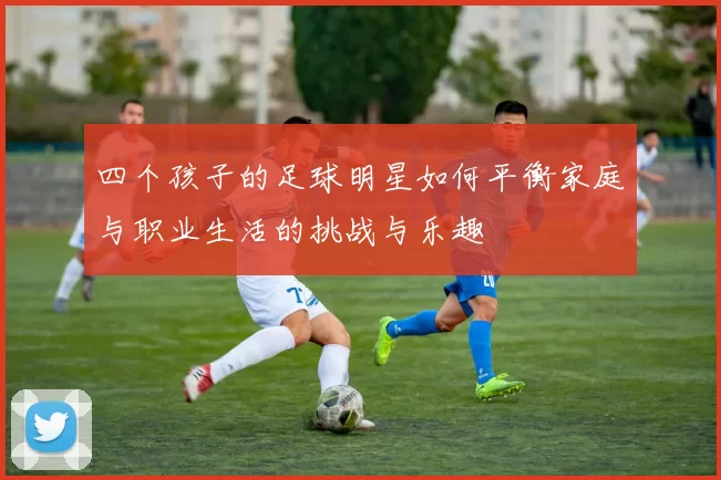 四个孩子的足球明星如何平衡家庭与职业生活的挑战与乐趣