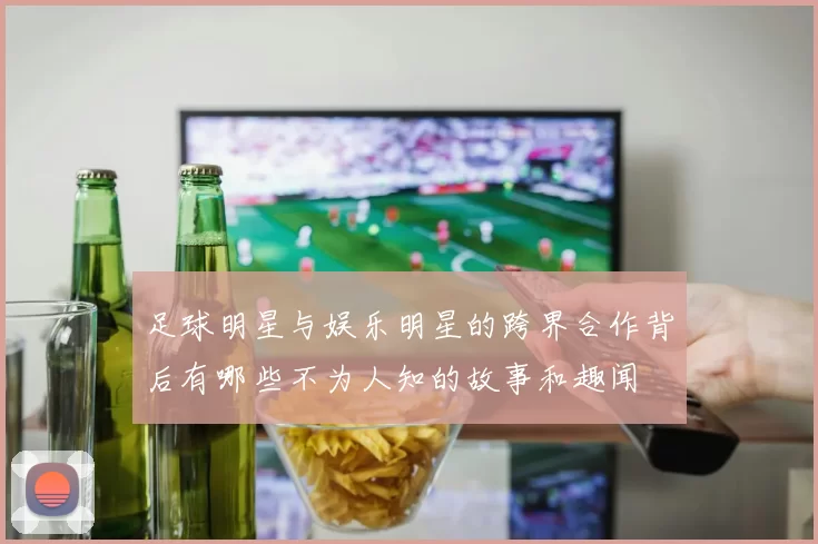 足球明星与娱乐明星的跨界合作背后有哪些不为人知的故事和趣闻