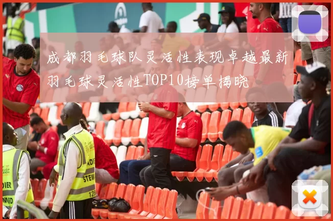 成都羽毛球队灵活性表现卓越最新羽毛球灵活性TOP10榜单揭晓