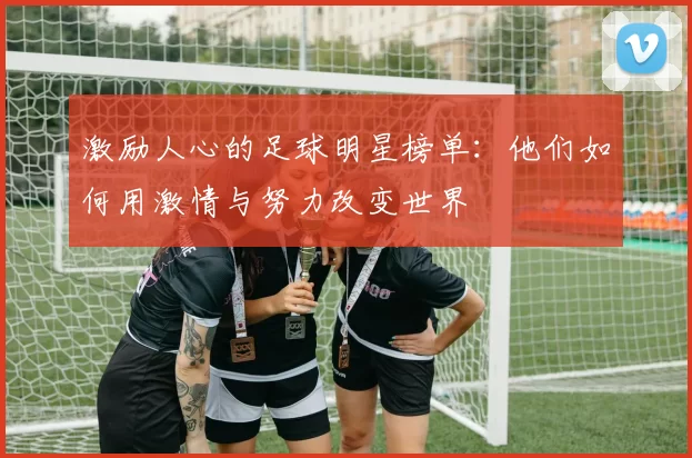 激励人心的足球明星榜单：他们如何用激情与努力改变世界