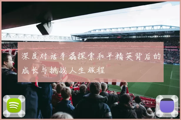 深度对话李磊探索和平精英背后的成长与挑战人生旅程