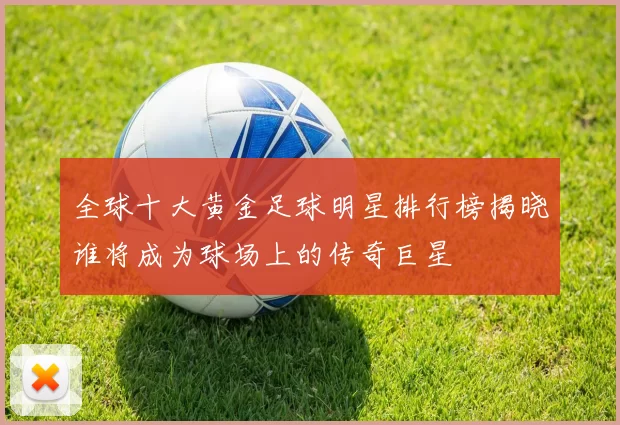 全球十大黄金足球明星排行榜揭晓谁将成为球场上的传奇巨星