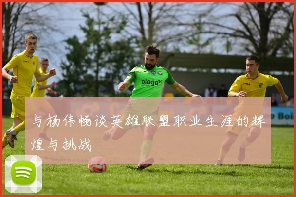 与杨伟畅谈英雄联盟职业生涯的辉煌与挑战