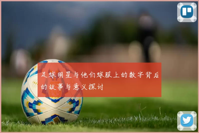 足球明星与他们球服上的数字背后的故事与意义探讨