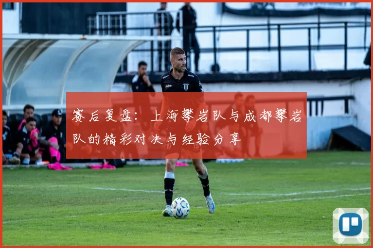 赛后复盘：上海攀岩队与成都攀岩队的精彩对决与经验分享