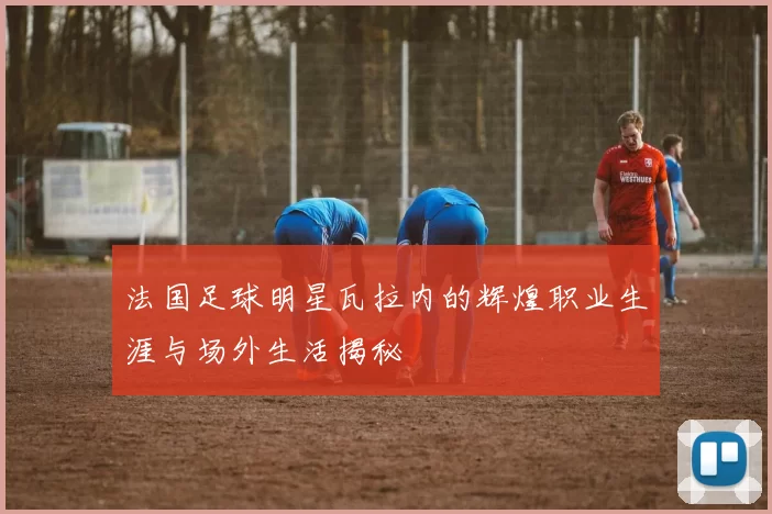 法国足球明星瓦拉内的辉煌职业生涯与场外生活揭秘