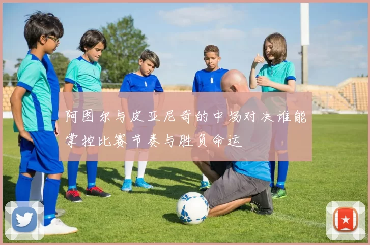 阿图尔与皮亚尼奇的中场对决谁能掌控比赛节奏与胜负命运