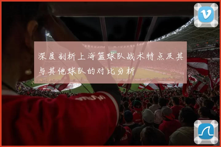 深度剖析上海篮球队战术特点及其与其他球队的对比分析
